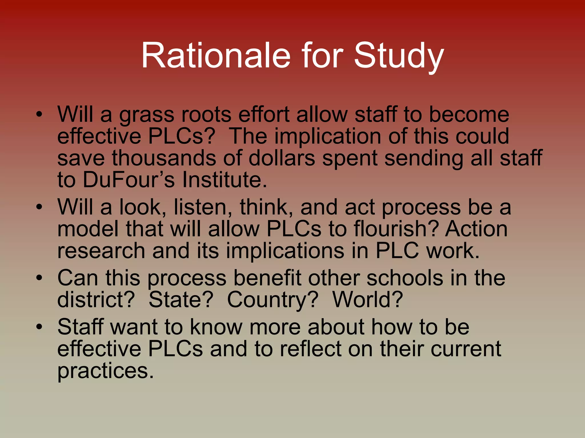 Rationale for Study
• Will a grass roots effort allow staff to become
effective PLCs? The implication of this could
save thousands of dollars spent sending all staff
to DuFour’s Institute.
• Will a look, listen, think, and act process be a
model that will allow PLCs to flourish? Action
research and its implications in PLC work.
• Can this process benefit other schools in the
district? State? Country? World?
• Staff want to know more about how to be
effective PLCs and to reflect on their current
practices.
 