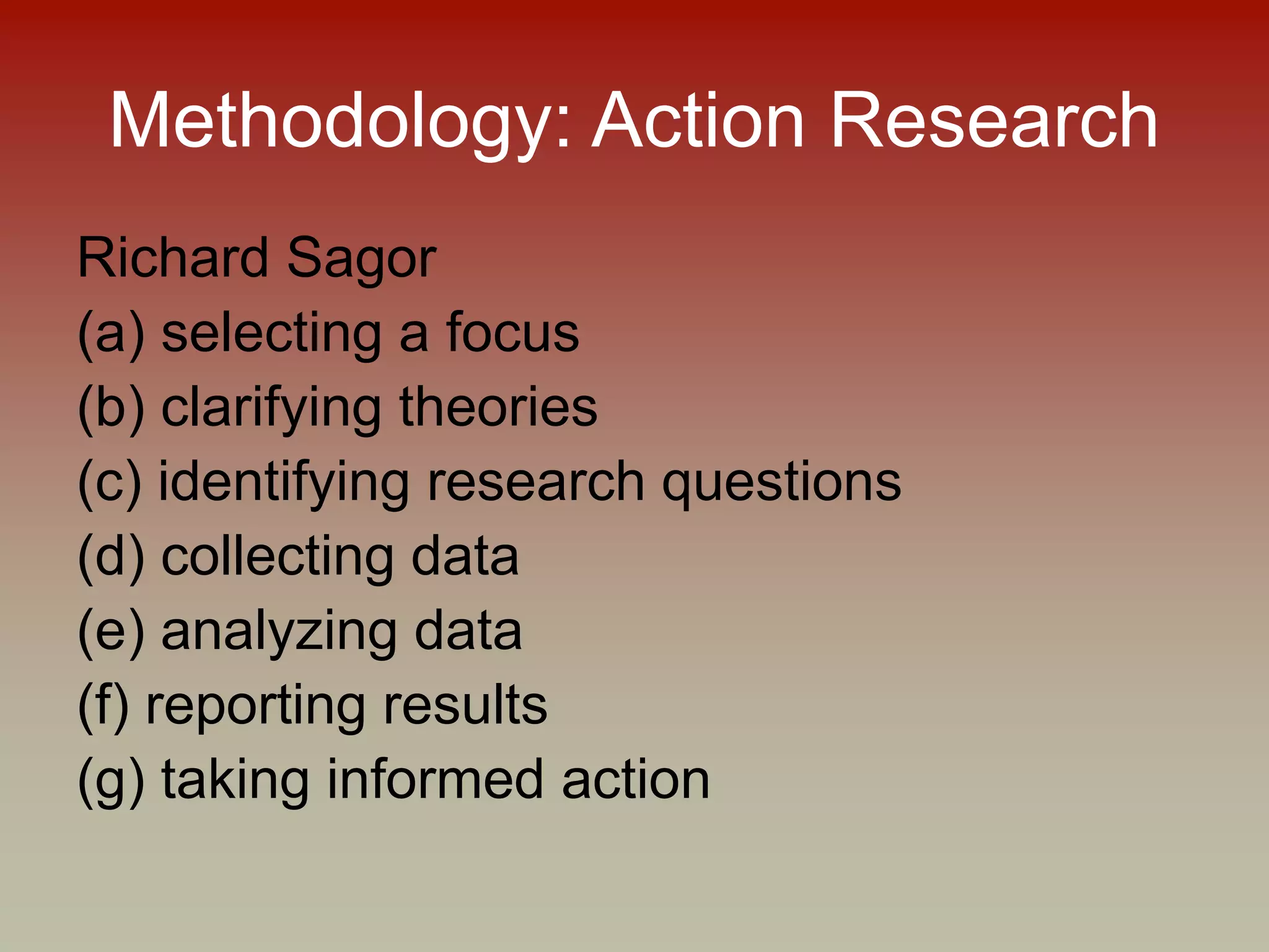 Methodology: Action Research
Richard Sagor
(a) selecting a focus
(b) clarifying theories
(c) identifying research questions
(d) collecting data
(e) analyzing data
(f) reporting results
(g) taking informed action
 