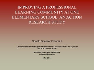 IMPROVING A PROFESSIONAL
LEARNING COMMUNITY AT ONE
ELEMENTARY SCHOOL: AN ACTION
RESEARCH STUDY
Donald Spencer Francis II
A dissertation submitted in partial fulfillment of the requirements for the degree of
DOCTOR OF EDUCATION
WASHINGTON STATE UNIVERSITY
College of Education
May 2011
 
