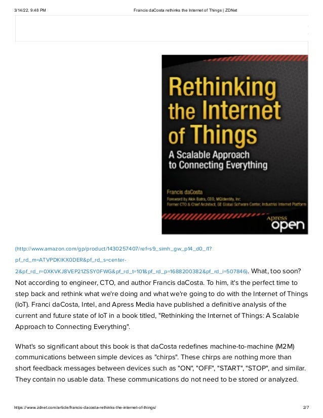 3/14/22, 9:48 PM Francis daCosta rethinks the Internet of Things | ZDNet
https://www.zdnet.com/article/francis-dacosta-rethinks-the-internet-of-things/ 2/7
(http://www.amazon.com/gp/product/1430257407/ref=s9_simh_gw_p14_d0_i1?
pf_rd_m=ATVPDKIKX0DER&pf_rd_s=center-
2&pf_rd_r=0XKVKJ8VEP21ZSSY0FWG&pf_rd_t=101&pf_rd_p=1688200382&pf_rd_i=507846). What, too soon?
Not according to engineer, CTO, and author Francis daCosta. To him, it's the perfect time to
step back and rethink what we're doing and what we're going to do with the Internet of Things
(IoT). Franci daCosta, Intel, and Apress Media have published a definitive analysis of the
current and future state of IoT in a book titled, "Rethinking the Internet of Things: A Scalable
Approach to Connecting Everything".
What's so significant about this book is that daCosta redefines machine-to-machine (M2M)
communications between simple devices as "chirps". These chirps are nothing more than
short feedback messages between devices such as "ON", "OFF", "START", "STOP", and similar.
They contain no usable data. These communications do not need to be stored or analyzed.
 