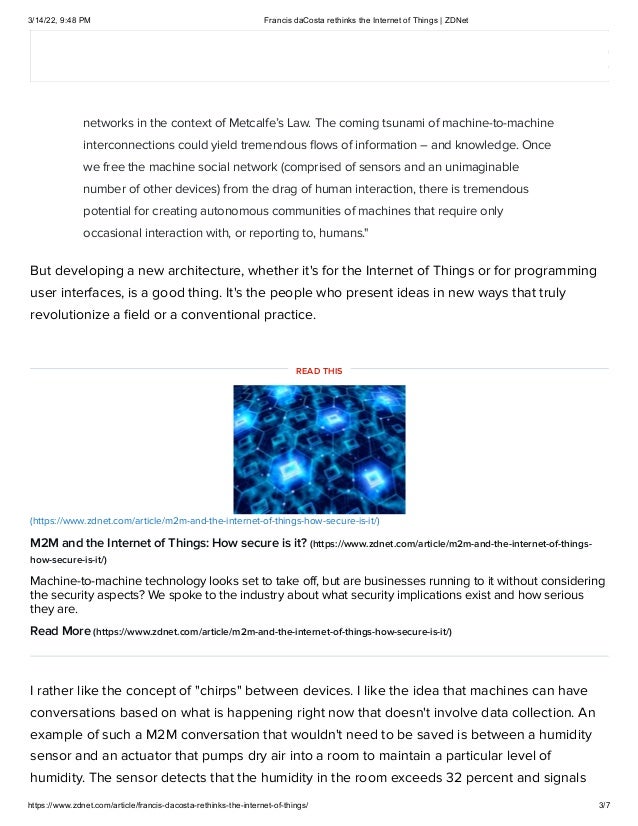 3/14/22, 9:48 PM Francis daCosta rethinks the Internet of Things | ZDNet
https://www.zdnet.com/article/francis-dacosta-rethinks-the-internet-of-things/ 3/7
As daCosta states in his Preface,
"I didn’t set out to develop a new architecture for the Internet of Things (IoT). Rather, I
was thinking about the implications of control and scheduling within machine social
networks in the context of Metcalfe’s Law. The coming tsunami of machine-to-machine
interconnections could yield tremendous flows of information – and knowledge. Once
we free the machine social network (comprised of sensors and an unimaginable
number of other devices) from the drag of human interaction, there is tremendous
potential for creating autonomous communities of machines that require only
occasional interaction with, or reporting to, humans."
But developing a new architecture, whether it's for the Internet of Things or for programming
user interfaces, is a good thing. It's the people who present ideas in new ways that truly
revolutionize a field or a conventional practice. 
M2M and the Internet of Things: How secure is it?
(https://www.zdnet.com/article/m2m-and-the-internet-of-things-
how-secure-is-it/)
Machine-to-machine technology looks set to take off, but are businesses running to it without considering
the security aspects? We spoke to the industry about what security implications exist and how serious
they are.
Read More (https://www.zdnet.com/article/m2m-and-the-internet-of-things-how-secure-is-it/)
I rather like the concept of "chirps" between devices. I like the idea that machines can have
conversations based on what is happening right now that doesn't involve data collection. An
example of such a M2M conversation that wouldn't need to be saved is between a humidity
sensor and an actuator that pumps dry air into a room to maintain a particular level of
humidity. The sensor detects that the humidity in the room exceeds 32 percent and signals
(https://www.zdnet.com/article/m2m-and-the-internet-of-things-how-secure-is-it/)
READ THIS
 