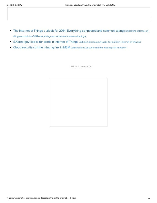 3/14/22, 9:48 PM Francis daCosta rethinks the Internet of Things | ZDNet
https://www.zdnet.com/article/francis-dacosta-rethinks-the-internet-of-things/ 7/7
Related Stories:
Five security considerations for IoT implementations (/article/five-security-considerations-for-iot-implementations/)
Is IoT the new Y2K? (/article/is-iot-the-new-y2k/)
The Internet of Things outlook for 2014: Everything connected and communicating (/article/the-internet-of-
things-outlook-for-2014-everything-connected-and-communicating/)
S.Korea govt looks for profit in Internet of Things (/article/s-korea-govt-looks-for-profit-in-internet-of-things/)
Cloud security still the missing link in M2M (/article/cloud-security-still-the-missing-link-in-m2m/)

SHOW COMMENTS
 