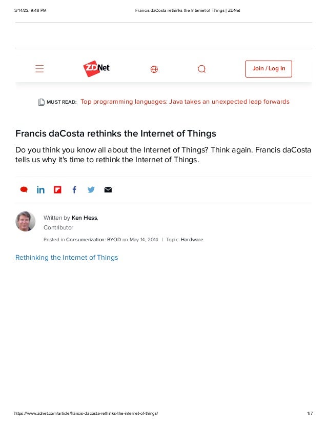 3/14/22, 9:48 PM Francis daCosta rethinks the Internet of Things | ZDNet
https://www.zdnet.com/article/francis-dacosta-rethinks-the-internet-of-things/ 1/7
Francis daCosta rethinks the Internet of Things
Do you think you know all about the Internet of Things? Think again. Francis daCosta
tells us why it's time to rethink the Internet of Things.

Top programming languages: Java takes an unexpected leap forwards
MUST READ:
Written by
Ken Hess,
Contributor
Posted in Consumerization: BYOD
on May 14, 2014
 | Topic: Hardware
Rethinking the Internet of Things
Join / Log In
 