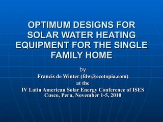 OPTIMUM DESIGNS FOR SOLAR WATER HEATING EQUIPMENT FOR THE SINGLE FAMILY HOME by Francis de Winter (fdw@ecotopia.com) at the IV Latin American Solar Energy Conference of ISES Cusco, Peru, November 1-5, 2010 