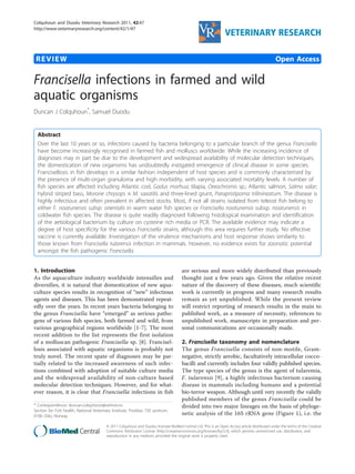 Colquhoun and Duodu Veterinary Research 2011, 42:47 
http://www.veterinaryresearch.org/content/42/1/47 VETERINARY RESEARCH 
REVIEW Open Access 
Francisella infections in farmed and wild 
aquatic organisms 
Duncan J Colquhoun*, Samuel Duodu 
Abstract 
Over the last 10 years or so, infections caused by bacteria belonging to a particular branch of the genus Francisella 
have become increasingly recognised in farmed fish and molluscs worldwide. While the increasing incidence of 
diagnoses may in part be due to the development and widespread availability of molecular detection techniques, 
the domestication of new organisms has undoubtedly instigated emergence of clinical disease in some species. 
Francisellosis in fish develops in a similar fashion independent of host species and is commonly characterised by 
the presence of multi-organ granuloma and high morbidity, with varying associated mortality levels. A number of 
fish species are affected including Atlantic cod, Gadus morhua; tilapia, Oreochromis sp.; Atlantic salmon, Salmo salar; 
hybrid striped bass, Morone chrysops × M. saxatilis and three-lined grunt, Parapristipoma trilinineatum. The disease is 
highly infectious and often prevalent in affected stocks. Most, if not all strains isolated from teleost fish belong to 
either F. noatunensis subsp. orientalis in warm water fish species or Francisella noatunensis subsp. noatunensis in 
coldwater fish species. The disease is quite readily diagnosed following histological examination and identification 
of the aetiological bacterium by culture on cysteine rich media or PCR. The available evidence may indicate a 
degree of host specificity for the various Francisella strains, although this area requires further study. No effective 
vaccine is currently available. Investigation of the virulence mechanisms and host response shows similarity to 
those known from Francisella tularensis infection in mammals. However, no evidence exists for zoonotic potential 
amongst the fish pathogenic Francisella. 
1. Introduction 
As the aquaculture industry worldwide intensifies and 
diversifies, it is natural that domestication of new aqua-culture 
species results in recognition of “new” infectious 
agents and diseases. This has been demonstrated repeat-edly 
over the years. In recent years bacteria belonging to 
the genus Francisella have “emerged” as serious patho-gens 
of various fish species, both farmed and wild, from 
various geographical regions worldwide [1-7]. The most 
recent addition to the list represents the first isolation 
of a molluscan pathogenic Francisella sp. [8]. Francisel-losis 
associated with aquatic organisms is probably not 
truly novel. The recent spate of diagnoses may be par-tially 
related to the increased awareness of such infec-tions 
combined with adoption of suitable culture media 
and the widespread availability of non-culture based 
molecular detection techniques. However, and for what-ever 
reason, it is clear that Francisella infections in fish 
are serious and more widely distributed than previously 
thought just a few years ago. Given the relative recent 
nature of the discovery of these diseases, much scientific 
work is currently in progress and many research results 
remain as yet unpublished. While the present review 
will restrict reporting of research results in the main to 
published work, as a measure of necessity, references to 
unpublished work, manuscripts in preparation and per-sonal 
communications are occasionally made. 
2. Francisella taxonomy and nomenclature 
The genus Francisella consists of non-motile, Gram-negative, 
strictly aerobic, facultatively intracellular cocco-bacilli 
and currently includes four validly published species. 
The type species of the genus is the agent of tularemia, 
F. tularensis [9], a highly infectious bacterium causing 
disease in mammals including humans and a potential 
bio-terror weapon. Although until very recently the validly 
published members of the genus Francisella could be 
divided into two major lineages on the basis of phyloge-netic 
analysis of the 16S rRNA gene (Figure 1), i.e. the 
* Correspondence: duncan.colquhoun@vetinst.no 
Section for Fish health, National Veterinary Institute, Postbox 750 sentrum, 
0106 Oslo, Norway 
© 2011 Colquhoun and Duodu; licensee BioMed Central Ltd. This is an Open Access article distributed under the terms of the Creative 
Commons Attribution License (http://creativecommons.org/licenses/by/2.0), which permits unrestricted use, distribution, and 
reproduction in any medium, provided the original work is properly cited. 
 