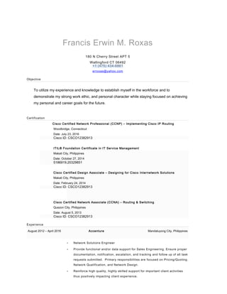 Francis Erwin M. Roxas
180 N Cherry Street APT 5
Wallingford CT 06492
+1 (475) 434-6861
erroxas@yahoo.com
Objective
To utilize my experience and knowledge to establish myself in the workforce and to
demonstrate my strong work ethic, and personal character while staying focused on achieving
my personal and career goals for the future.
Certification
Cisco Certified Network Professional (CCNP) – Implementing Cisco IP Routing
Woodbridge, Connecticut
Date: July 23, 2016
Cisco ID: CSCO12382913
ITIL® Foundation Certificate in IT Service Management
Makati City, Philippines
Date: October 27, 2014
5186919.20329851
Cisco Certified Design Associate – Designing for Cisco Internetwork Solutions
Makati City, Philippines
Date: February 24, 2014
Cisco ID: CSCO12382913
Cisco Certified Network Associate (CCNA) – Routing & Switching
Quezon City, Philippines
Date: August 5, 2013
Cisco ID: CSCO12382913
Experience
August 2012 – April 2016 Accenture Mandaluyong City, Philippines
• Network Solutions Engineer
• Provide functional and/or data support for Sales Engineering. Ensure proper
documentation, notification, escalation, and tracking and follow up of all task
requests submitted. Primary responsibilities are focused on Pricing/Quoting,
Network Qualification, and Network Design.
• Reinforce high quality, highly skilled support for important client activities
thus positively impacting client experience.
 