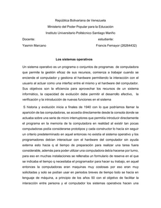 República Bolivariana de Venezuela
Ministerio del Poder Popular para la Educación
Instituto Universitario Politécnico Santiago Mariño
Docente: estudiante:
Yasmin Marcano Francis Femayor (26264432)
Los sistemas operativos
Un sistema operativo es un programa o conjuntos de programas de computadora
que permite la gestión eficaz de sus recursos, comienza a trabajar cuando se
enciende el computador y gestiona el hardware permitiendo la interacción con el
usuario al actuar como una interfaz entre el mismo y el hardware del computador.
Sus objetivos son la eficiencia para aprovechar los recursos de un sistema
informático, la capacidad de evolución debe permitir el desarrollo efectivo, la
verificación y la introducción de nuevas funciones en el sistema
S historia y evolución inicia a finales de 1940 con lo que podríamos llamar la
aparición de las computadoras, se accedía directamente desde la consola donde se
actuaba sobre una serie de micro interruptores que permitía introducir directamente
el programa en la memoria de la computadora en realidad al existir tan pocas
computadoras podía considerarse prototipos y cada constructor lo hacía sin seguir
un criterio predeterminado en aquel entonces no existía el sistema operativo y los
programadores debían interactuar con el hardware del computador sin ayuda
externa esto hacia q el tiempo de preparación para realizar una tarea fuera
considerable, además para poder utilizar una computadora debía hacerse por turno,
para eso en muchas instalaciones se rellenaba un formulario de reserva en el que
se indicaba el tiempo q necesitaba el programador para hacer su trabajo, en aquel
entonces la computadoras eran maquinas muy costosas por eso eran muy
solicitadas y solo se podían usar en periodos breves de tiempo todo se hacía en
lenguaje de máquina, a principio de los años 50 con el objetivo de facilitar la
interacción entre persona y el computador los sistemas operativos hacen una
 