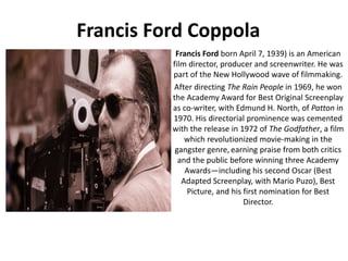 Francis Ford Coppola
Francis Ford born April 7, 1939) is an American
film director, producer and screenwriter. He was
part of the New Hollywood wave of filmmaking.
After directing The Rain People in 1969, he won
the Academy Award for Best Original Screenplay
as co-writer, with Edmund H. North, of Patton in
1970. His directorial prominence was cemented
with the release in 1972 of The Godfather, a film
which revolutionized movie-making in the
gangster genre, earning praise from both critics
and the public before winning three Academy
Awards—including his second Oscar (Best
Adapted Screenplay, with Mario Puzo), Best
Picture, and his first nomination for Best
Director.
 