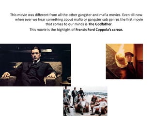 This movie was different from all the other gangster and mafia movies. Even till now
when ever we hear something about mafia or gangster sub genres the first movie
that comes to our minds is The Godfather.
This movie is the highlight of Francis Ford Coppola’s carear.
 