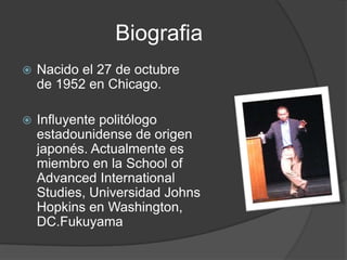 Biografia
   Nacido el 27 de octubre
    de 1952 en Chicago.

   Influyente politólogo
    estadounidense de origen
    japonés. Actualmente es
    miembro en la School of
    Advanced International
    Studies, Universidad Johns
    Hopkins en Washington,
    DC.Fukuyama
 