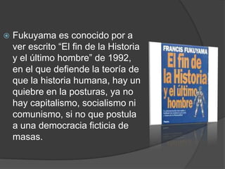    Fukuyama es conocido por a
    ver escrito “El fin de la Historia
    y el último hombre” de 1992,
    en el que defiende la teoría de
    que la historia humana, hay un
    quiebre en la posturas, ya no
    hay capitalismo, socialismo ni
    comunismo, si no que postula
    a una democracia ficticia de
    masas.
 