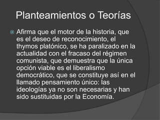 Planteamientos o Teorías
   Afirma que el motor de la historia, que
    es el deseo de reconocimiento, el
    thymos platónico, se ha paralizado en la
    actualidad con el fracaso del régimen
    comunista, que demuestra que la única
    opción viable es el liberalismo
    democrático, que se constituye así en el
    llamado pensamiento único: las
    ideologías ya no son necesarias y han
    sido sustituidas por la Economía.
 