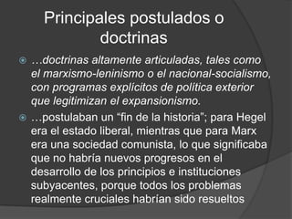 Principales postulados o
            doctrinas
 …doctrinas altamente articuladas, tales como
  el marxismo-leninismo o el nacional-socialismo,
  con programas explícitos de política exterior
  que legitimizan el expansionismo.
 …postulaban un “fin de la historia”; para Hegel
  era el estado liberal, mientras que para Marx
  era una sociedad comunista, lo que significaba
  que no habría nuevos progresos en el
  desarrollo de los principios e instituciones
  subyacentes, porque todos los problemas
  realmente cruciales habrían sido resueltos
 