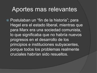 Aportes mas relevantes
   Postulaban un “fin de la historia”; para
    Hegel era el estado liberal, mientras que
    para Marx era una sociedad comunista,
    lo que significaba que no habría nuevos
    progresos en el desarrollo de los
    principios e instituciones subyacentes,
    porque todos los problemas realmente
    cruciales habrían sido resueltos.
 