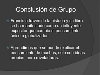 Conclusión de Grupo
   Francis a través de la historia y su libro
    se ha manifestado como un influyente
    expositor que cambio el pensamiento
    único o globalizador.

   Aprendimos que se puede explicar el
    pensamiento de muchos, solo con ideas
    propias, pero reveladoras.
 