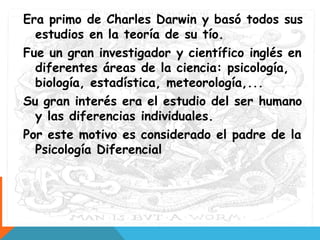 Era primo de Charles Darwin y basó todos sus
estudios en la teoría de su tío.
Fue un gran investigador y científico inglés en
diferentes áreas de la ciencia: psicología,
biología, estadística, meteorología,...
Su gran interés era el estudio del ser humano
y las diferencias individuales.
Por este motivo es considerado el padre de la
Psicología Diferencial
 