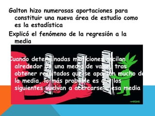 Galton hizo numerosas aportaciones para
constituir una nueva área de estudio como
es la estadística
Explicó el fenómeno de la regresión a la
media
Cuando determinadas mediciones oscilan
alrededor de una media de valor, tras
obtener resultados que se apartan mucho de
la media, lo más probable es que los
siguientes vuelvan a acercarse a esa media
 