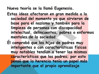 Nueva teoría se la llamó Eugenesia.
Estas ideas afectaron en gran medida a la
sociedad del momento ya que sirvieron de
base para el nazismo y también para la
limpieza de personas con discapacidad
intelectual, delincuentes, pobres o enfermos
mentales de la sociedad
Él comprobó que los hijos de padres muy
inteligentes o con características físicas
muy notables tendían a tener las mismas
características que los padres; por esto
pensó que la herencia tenía un papel más
importante que el propio aprendizaje
 