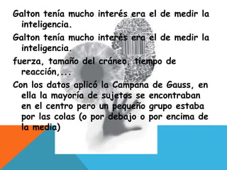 Galton tenía mucho interés era el de medir la
inteligencia.
Galton tenía mucho interés era el de medir la
inteligencia.
fuerza, tamaño del cráneo, tiempo de
reacción,...
Con los datos aplicó la Campana de Gauss, en
ella la mayoría de sujetos se encontraban
en el centro pero un pequeño grupo estaba
por las colas (o por debajo o por encima de
la media)
 