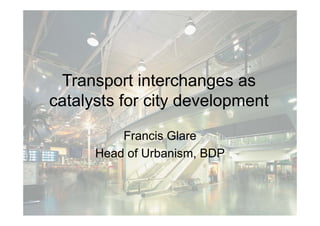 Transport interchanges as
        p              g
catalysts for city development

          Francis Glare
      Head of Urbanism, BDP
 