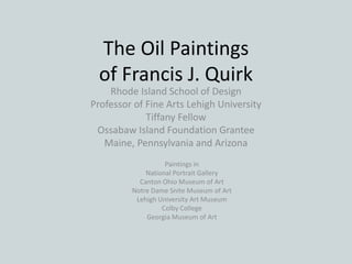 The Oil Paintings
of Francis J. Quirk
Rhode Island School of Design
Professor of Fine Arts Lehigh University
Tiffany Fellow
Ossabaw Island Foundation Grantee
Maine, Pennsylvania and Arizona
Paintings in
National Portrait Gallery
Canton Ohio Museum of Art
Notre Dame Snite Museum of Art
Lehigh University Art Museum
Colby College
Georgia Museum of Art
 