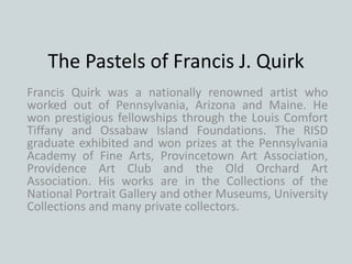 The Pastels of Francis J. Quirk
Francis Quirk was a nationally renowned artist who
worked out of Pennsylvania, Arizona and Maine. He
won prestigious fellowships through the Louis Comfort
Tiffany and Ossabaw Island Foundations. The RISD
graduate exhibited and won prizes at the Pennsylvania
Academy of Fine Arts, Provincetown Art Association,
Providence Art Club and the Old Orchard Art
Association. His works are in the Collections of the
National Portrait Gallery and other Museums, University
Collections and many private collectors.
 