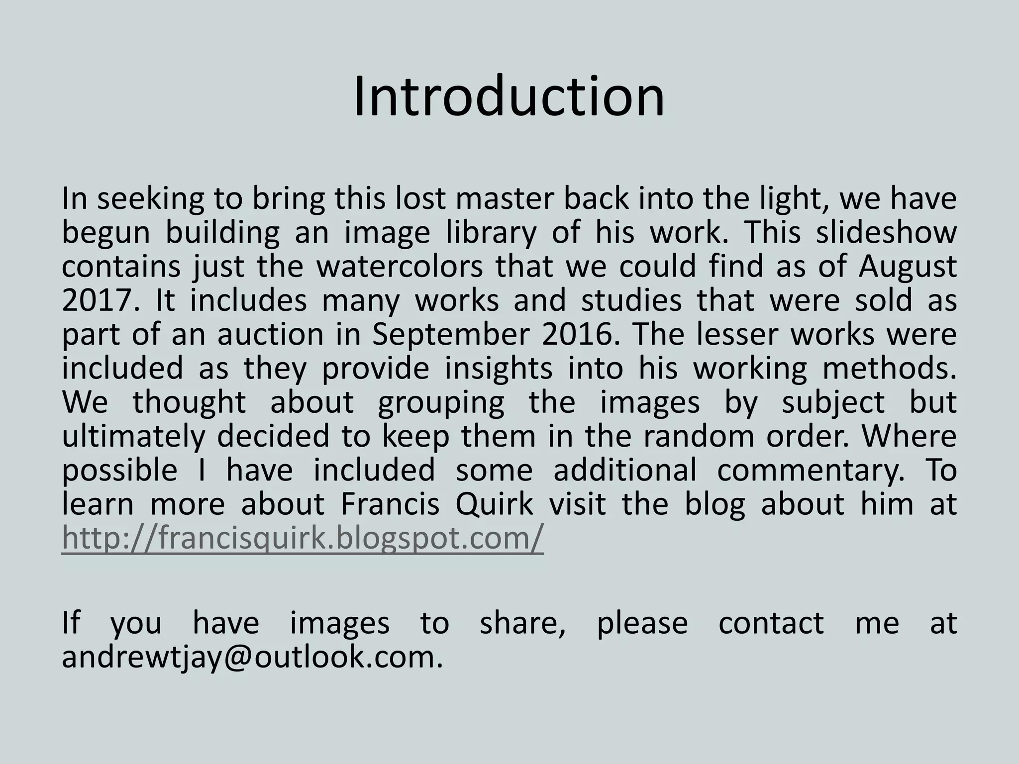 Introduction
In seeking to bring this lost master back into the light, we have
begun building an image library of his work. This slideshow
contains just the watercolors that we could find as of August
2017. It includes many works and studies that were sold as
part of an auction in September 2016. The lesser works were
included as they provide insights into his working methods.
We thought about grouping the images by subject but
ultimately decided to keep them in the random order. Where
possible I have included some additional commentary. To
learn more about Francis Quirk visit the blog about him at
http://francisquirk.blogspot.com/
If you have images to share, please contact me at
andrewtjay@outlook.com.
 