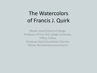 The Watercolors
of Francis J. Quirk
Rhode Island School of Design
Professor of Fine Arts Lehigh University
Tiffany Fellow
Ossabaw Island Foundation Grantee
Maine, Pennsylvania and Arizona
 