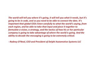 The world will tell you where it’s going, it will tell you what it needs, but it’s
going to be in code, and so you need to be able to connect the dots. It’s
important that global CEOs listen carefully to what the world’s saying, from
each region, and be able to take that input and piece it together to
formulate a vision, a strategy, and the tactics of how his or her particular
company is going to take advantage of where the world is going. And the
ability to decode the messaging is going to be extremely critical.
- Rodney O’Neal, CEO and President of Delphi Automotive Systems LLC
 