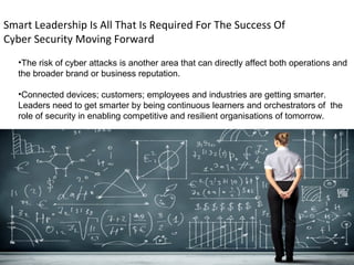 Smart Leadership Is All That Is Required For The Success Of
Cyber Security Moving Forward
•The risk of cyber attacks is another area that can directly affect both operations and
the broader brand or business reputation.
•Connected devices; customers; employees and industries are getting smarter.
Leaders need to get smarter by being continuous learners and orchestrators of the
role of security in enabling competitive and resilient organisations of tomorrow.
 