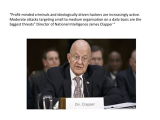 “Profit-minded criminals and ideologically driven hackers are increasingly active.
Moderate attacks targeting small to medium organisation on a daily basis are the
biggest threats” Director of National Intelligence James Clapper “
 