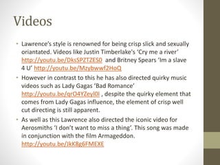 Videos 
• Lawrence’s style is renowned for being crisp slick and sexually 
oriantated. Videos like Justin Timberlake's ‘Cry me a river’ 
http://youtu.be/DksSPZTZES0 and Britney Spears ‘Im a slave 
4 U’ http://youtu.be/Mzybwwf2HoQ 
• However in contrast to this he has also directed quirky music 
videos such as Lady Gagas ‘Bad Romance’ 
http://youtu.be/qrO4YZeyl0I , despite the quirky element that 
comes from Lady Gagas influence, the element of crisp well 
cut directing is still apparent. 
• As well as this Lawrence also directed the iconic video for 
Aerosmiths ‘I don’t want to miss a thing’. This song was made 
in conjunction with the film Armageddon. 
http://youtu.be/JkK8g6FMEXE 

