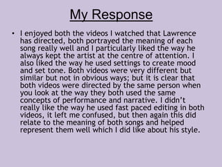 My Response 
• I enjoyed both the videos I watched that Lawrence 
has directed, both portrayed the meaning of each 
song really well and I particularly liked the way he 
always kept the artist at the centre of attention. I 
also liked the way he used settings to create mood 
and set tone. Both videos were very different but 
similar but not in obvious ways; but it is clear that 
both videos were directed by the same person when 
you look at the way they both used the same 
concepts of performance and narrative. I didn’t 
really like the way he used fast paced editing in both 
videos, it left me confused, but then again this did 
relate to the meaning of both songs and helped 
represent them well which I did like about his style. 
