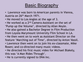 Basic Biography 
• Lawrence was born to American parents in Vienna, 
Austria on 26th March 1971. 
• He moved to Los Angles at the age of 3. 
• He worked as a 2nd Camera Assistant on the set of 
‘Pump up the Volume’, directed by Allan Moyle. 
• He also gained a Bachelor Degree in Film Production 
from Loyola Marymount University Film School in LA. 
• He then went on to work as Assistant Director on the 
feature ‘Marching out of Time’, directed by Anton Vassil. 
• Lawrence then went on to join his ex-classmate, Mike 
Rosen; and co-directed many music videos. 
• He directed his first music video for Michael Blakely, 
this was ‘A Man Rides Through’. 
• He is currently signed to DNA Inc. 
 