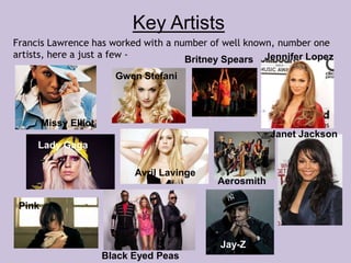 Key Artists 
Francis Lawrence has worked with a number of well known, number one 
artists, here a just a few - 
Missy Elliot 
Gwen Stefani 
Britney Spears Jennifer Lopez 
Lady Gaga 
Avril Lavinge 
Aerosmith 
Janet Jackson 
Pink 
Black Eyed Peas 
Jay-Z 
 