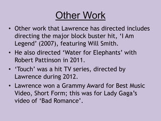 Other Work 
• Other work that Lawrence has directed includes 
directing the major block buster hit, ‘I Am 
Legend’ (2007), featuring Will Smith. 
• He also directed ‘Water for Elephants’ with 
Robert Pattinson in 2011. 
• ‘Touch’ was a hit TV series, directed by 
Lawrence during 2012. 
• Lawrence won a Grammy Award for Best Music 
Video, Short Form; this was for Lady Gaga’s 
video of ‘Bad Romance’. 
 