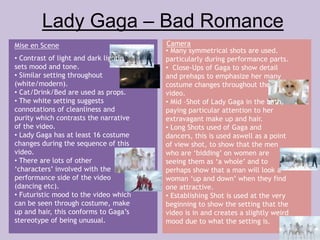 Lady Gaga – Bad Romance 
Mise en Scene Camera 
• Contrast of light and dark lighting 
sets mood and tone. 
• Similar setting throughout 
(white/modern). 
• Cat/Drink/Bed are used as props. 
• The white setting suggests 
connotations of cleanliness and 
purity which contrasts the narrative 
of the video. 
• Lady Gaga has at least 16 costume 
changes during the sequence of this 
video. 
• There are lots of other 
‘characters’ involved with the 
performance side of the video 
(dancing etc). 
• Futuristic mood to the video which 
can be seen through costume, make 
up and hair, this conforms to Gaga’s 
stereotype of being unusual. 
• Many symmetrical shots are used. 
particularly during performance parts. 
• Close-Ups of Gaga to show detail 
and prehaps to emphasize her many 
costume changes throughout the 
video. 
• Mid –Shot of Lady Gaga in the bath, 
paying particular attention to her 
extravagant make up and hair. 
• Long Shots used of Gaga and 
dancers, this is used aswell as a point 
of view shot, to show that the men 
who are ‘bidding’ on women are 
seeing them as ‘a whole’ and to 
perhaps show that a man will look a 
woman ‘up and down’ when they find 
one attractive. 
• Establishing Shot is used at the very 
beginning to show the setting that the 
video is in and creates a slightly weird 
mood due to what the setting is. 
 