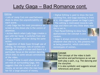 Lady Gaga – Bad Romance cont. 
Editing 
• Lots of Jump Cuts are used between 
shots to show the unpredictability of 
each scene. 
• Lady Gaga has the most prevalence on 
screen as this shows she is the centre of 
attention. 
• Action Match when Lady Gaga creates a 
gun with her hand, it switches from one 
shot to another with her doing the same 
action. 
• Suggestion of Male Gaze through use of 
editing, for example, lots of scenes are 
through the eyes of a man and there is a 
particular focus on the women dancing, 
which links to some sexual connotations 
of the video. 
• Freeze Frame is used when diamonds 
are mid air surrounding Gaga, this 
suggests that she is worth a lot of 
money, as we see when the man buys 
her for a large amount of money. 
• Digital Editing is used to show the bed 
catching fire, and Gaga standing in front 
of it, this suggests power on Gaga’s part. 
• The editing is motivated towards Lady 
Gaga and there are very little shots that 
she is not in. 
• Fast Paced Editing to show how 
dysfunctional the concept is and 
random. 
• Gaga is always centrally located in 
whatever shot she is in, this presents her 
as being powerful, which contradicts 
stereotypes of women, 
Concept 
The concept of the video is both 
narrative and performance as we see 
both play a part, e.g. The dancing and 
the storyline. 
It is also symbolic and suggests sexual 
references and power. 
 