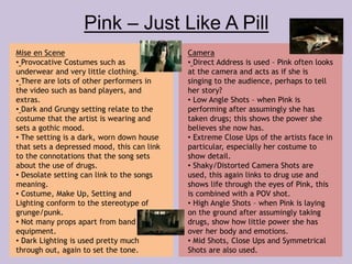 Pink – Just Like A Pill 
Mise en Scene 
• Provocative Costumes such as 
underwear and very little clothing. 
• There are lots of other performers in 
the video such as band players, and 
extras. 
• Dark and Grungy setting relate to the 
costume that the artist is wearing and 
sets a gothic mood. 
• The setting is a dark, worn down house 
that sets a depressed mood, this can link 
to the connotations that the song sets 
about the use of drugs. 
• Desolate setting can link to the songs 
meaning. 
• Costume, Make Up, Setting and 
Lighting conform to the stereotype of 
grunge/punk. 
• Not many props apart from band 
equipment. 
• Dark Lighting is used pretty much 
through out, again to set the tone. 
Camera 
• Direct Address is used – Pink often looks 
at the camera and acts as if she is 
singing to the audience, perhaps to tell 
her story? 
• Low Angle Shots – when Pink is 
performing after assumingly she has 
taken drugs; this shows the power she 
believes she now has. 
• Extreme Close Ups of the artists face in 
particular, especially her costume to 
show detail. 
• Shaky/Distorted Camera Shots are 
used, this again links to drug use and 
shows life through the eyes of Pink, this 
is combined with a POV shot. 
• High Angle Shots – when Pink is laying 
on the ground after assumingly taking 
drugs, show how little power she has 
over her body and emotions. 
• Mid Shots, Close Ups and Symmetrical 
Shots are also used. 
 