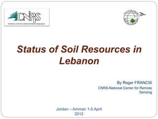 Status of Soil Resources in
Lebanon
By Roger FRANCIS
CNRS-National Center for Remote
Sensing
Jordan – Amman 1-5 April
2012
 