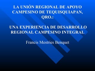 LA UNIÓN REGIONAL DE APOYO CAMPESINO DE TEQUISQUIAPAN, QRO.:   UNA EXPERIENCIA DE DESARROLLO REGIONAL CAMPESINO INTEGRAL   Francis Mestries Benquet 