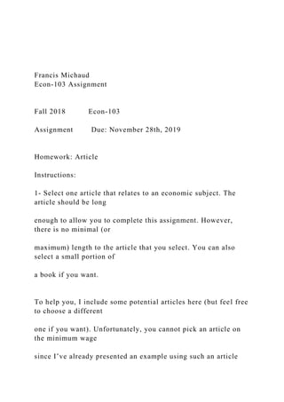 Francis Michaud
Econ-103 Assignment
Fall 2018 Econ-103
Assignment Due: November 28th, 2019
Homework: Article
Instructions:
1- Select one article that relates to an economic subject. The
article should be long
enough to allow you to complete this assignment. However,
there is no minimal (or
maximum) length to the article that you select. You can also
select a small portion of
a book if you want.
To help you, I include some potential articles here (but feel free
to choose a different
one if you want). Unfortunately, you cannot pick an article on
the minimum wage
since I’ve already presented an example using such an article
 