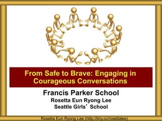 Francis Parker School
Rosetta Eun Ryong Lee
Seattle Girls’ School
From Safe to Brave: Engaging in
Courageous Conversations
Rosetta Eun Ryong Lee (http://tiny.cc/rosettalee)
 