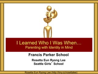 Francis Parker School
Rosetta Eun Ryong Lee
Seattle Girls’ School
I Learned Who I Was When…
Parenting with Identity in Mind
Rosetta Eun Ryong Lee (http://tiny.cc/rosettalee)
 