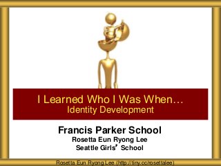 Francis Parker School
Rosetta Eun Ryong Lee
Seattle Girls’ School
I Learned Who I Was When…
Identity Development
Rosetta Eun Ryong Lee (http://tiny.cc/rosettalee)
 