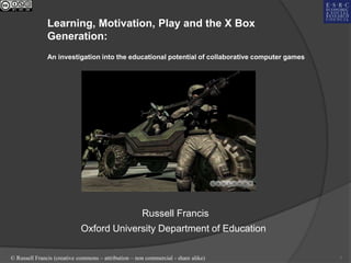 Learning, Motivation, Play and the X Box
               Generation:
               An investigation into the educational potential of collaborative computer games




                                                      Russell Francis
                             Oxford University Department of Education

© Russell Francis (creative commons – attribution – non commercial - share alike)                1
 