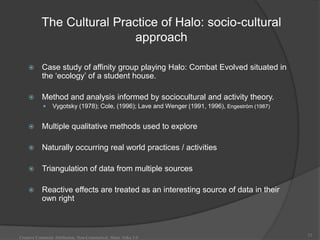 The Cultural Practice of Halo: socio-cultural
                            approach

          Case study of affinity group playing Halo: Combat Evolved situated in
           the „ecology‟ of a student house.

          Method and analysis informed by sociocultural and activity theory.
                Vygotsky (1978); Cole, (1996); Lave and Wenger (1991, 1996), Engeström (1987)


          Multiple qualitative methods used to explore

          Naturally occurring real world practices / activities

          Triangulation of data from multiple sources

          Reactive effects are treated as an interesting source of data in their
           own right



                                                                                                 12
Creative Commons Attribution, Non-Commerical, Share Alike 3.0
 