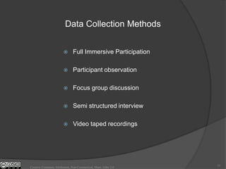 Data Collection Methods


                              Full Immersive Participation

                              Participant observation

                              Focus group discussion

                              Semi structured interview

                              Video taped recordings




                                                                15
Creative Commons Attribution, Non-Commerical, Share Alike 3.0
 