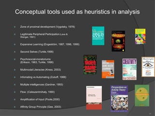 Conceptual tools used as heuristics in analysis

   Zone of proximal development (Vygotsky, 1978)

   Legitimate Peripheral Participation (Lave &
    Wenger, 1991)


   Expansive Learning (Engeström, 1987, 1996, 1999)

   Second Selves (Turkle,1998)

   Psychosocial-moratoriums
    (Erikson, 1963, Turkle, 1998)

   Multimodal Literacies (Kress, 2003)

   Infomating vs Automating (Zuboff, 1988)

   Multiple intelligences (Gardner, 1993)

   Flow: (Csikszentmihaly, 1990)

   Amplification of Input (Poole,2000)

   Affinity Group Principle (Gee, 2003)

                                                       16
 