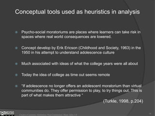 Conceptual tools used as heuristics in analysis


     Psycho-social moratoriums are places where learners can take risk in
      spaces where real world consequences are lowered.

     Concept develop by Erik Ericson (Childhood and Society, 1963) in the
      1950 in his attempt to understand adolescence culture

     Much associated with ideas of what the college years were all about

     Today the idea of college as time out seems remote

     “If adolescence no longer offers an adolescent moratorium than virtual
      communities do. They offer permission to play, to try things out. This is
      part of what makes them attractive “
                                                                    (Turkle, 1998, p.204)

                                                                                            18
    Creative Commons Attribution, Non-Commerical, Share Alike 3.0
 